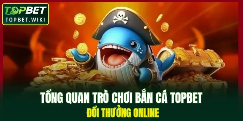 Tổng quan trò chơi bắn cá TOPBET đổi thưởng online
